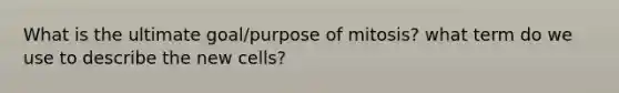 What is the ultimate goal/purpose of mitosis? what term do we use to describe the new cells?