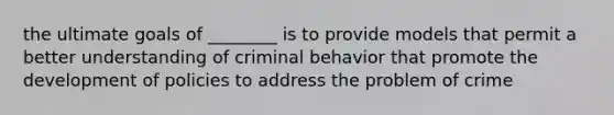 the ultimate goals of ________ is to provide models that permit a better understanding of criminal behavior that promote the development of policies to address the problem of crime