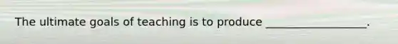 The ultimate goals of teaching is to produce __________________.