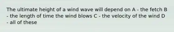 The ultimate height of a wind wave will depend on A - the fetch B - the length of time the wind blows C - the velocity of the wind D - all of these