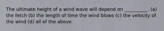 The ultimate height of a wind wave will depend on __________. (a) the fetch (b) the length of time the wind blows (c) the velocity of the wind (d) all of the above