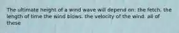 The ultimate height of a wind wave will depend on: the fetch. the length of time the wind blows. the velocity of the wind. all of these