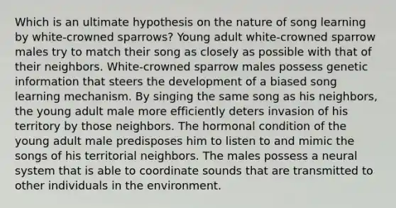 Which is an ultimate hypothesis on the nature of song learning by white-crowned sparrows? Young adult white-crowned sparrow males try to match their song as closely as possible with that of their neighbors. White-crowned sparrow males possess genetic information that steers the development of a biased song learning mechanism. By singing the same song as his neighbors, the young adult male more efficiently deters invasion of his territory by those neighbors. The hormonal condition of the young adult male predisposes him to listen to and mimic the songs of his territorial neighbors. The males possess a neural system that is able to coordinate sounds that are transmitted to other individuals in the environment.