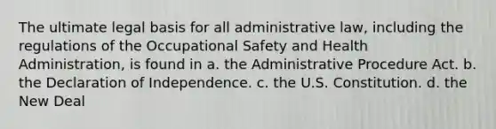 The ultimate legal basis for all administrative law, including the regulations of the <a href='https://www.questionai.com/knowledge/k22QChnMLT-occupational-safety' class='anchor-knowledge'>occupational safety</a> and Health Administration, is found in a. the <a href='https://www.questionai.com/knowledge/k2PwPKjBdB-administrative-procedure' class='anchor-knowledge'>administrative procedure</a> Act. b. the Declaration of Independence. c. the U.S. Constitution. d. <a href='https://www.questionai.com/knowledge/kJSTumESvi-the-new-deal' class='anchor-knowledge'>the new deal</a>