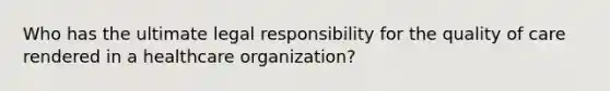 Who has the ultimate legal responsibility for the quality of care rendered in a healthcare organization?