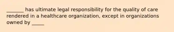 _______ has ultimate legal responsibility for the quality of care rendered in a healthcare organization, except in organizations owned by _____