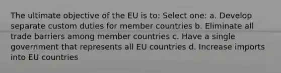 The ultimate objective of the EU is to: Select one: a. Develop separate custom duties for member countries b. Eliminate all trade barriers among member countries c. Have a single government that represents all EU countries d. Increase imports into EU countries