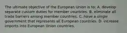 The ultimate objective of the European Union is to: A. develop separate custom duties for member countries. B. eliminate all trade barriers among member countries. C. have a single government that represents all European countries. D. increase imports into European Union countries.