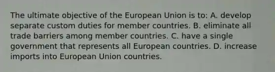 The ultimate objective of the European Union is to: A. develop separate custom duties for member countries. B. eliminate all trade barriers among member countries. C. have a single government that represents all European countries. D. increase imports into European Union countries.