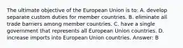 The ultimate objective of the European Union is to: A. develop separate custom duties for member countries. B. eliminate all trade barriers among member countries. C. have a single government that represents all European Union countries. D. increase imports into European Union countries. Answer: B