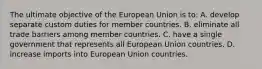 The ultimate objective of the European Union is to: A. develop separate custom duties for member countries. B. eliminate all trade barriers among member countries. C. have a single government that represents all European Union countries. D. increase imports into European Union countries.