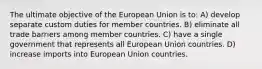 The ultimate objective of the European Union is to: A) develop separate custom duties for member countries. B) eliminate all trade barriers among member countries. C) have a single government that represents all European Union countries. D) increase imports into European Union countries.