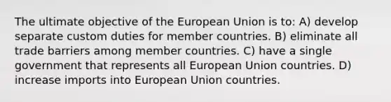 The ultimate objective of the European Union is to: A) develop separate custom duties for member countries. B) eliminate all trade barriers among member countries. C) have a single government that represents all European Union countries. D) increase imports into European Union countries.