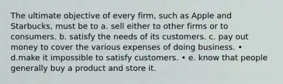 The ultimate objective of every firm, such as Apple and Starbucks, must be to a. sell either to other firms or to consumers. b. satisfy the needs of its customers. c. pay out money to cover the various expenses of doing business. • d.make it impossible to satisfy customers. • e. know that people generally buy a product and store it.