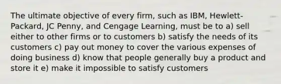 The ultimate objective of every firm, such as IBM, Hewlett-Packard, JC Penny, and Cengage Learning, must be to a) sell either to other firms or to customers b) satisfy the needs of its customers c) pay out money to cover the various expenses of doing business d) know that people generally buy a product and store it e) make it impossible to satisfy customers