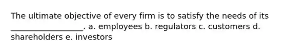 The ultimate objective of every firm is to satisfy the needs of its __________________. a. employees b. regulators c. customers d. shareholders e. investors