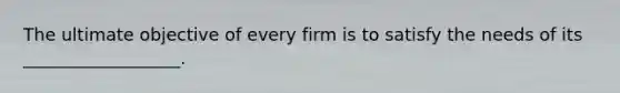 The ultimate objective of every firm is to satisfy the needs of its __________________.