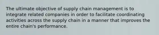 The ultimate objective of supply chain management is to integrate related companies in order to facilitate coordinating activities across the supply chain in a manner that improves the entire chain's performance.