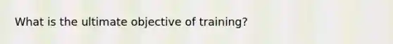 What is the ultimate objective of training?