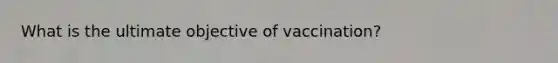 What is the ultimate objective of vaccination?