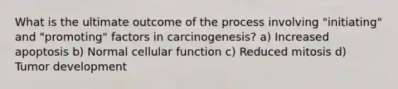 What is the ultimate outcome of the process involving "initiating" and "promoting" factors in carcinogenesis? a) Increased apoptosis b) Normal cellular function c) Reduced mitosis d) Tumor development