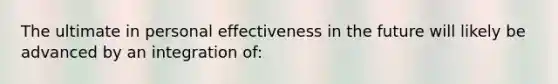 The ultimate in personal effectiveness in the future will likely be advanced by an integration of: