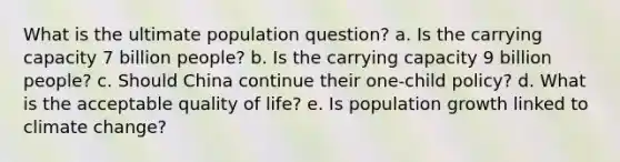 What is the ultimate population question? a. Is the carrying capacity 7 billion people? b. Is the carrying capacity 9 billion people? c. Should China continue their one-child policy? d. What is the acceptable quality of life? e. Is population growth linked to climate change?