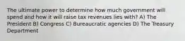 The ultimate power to determine how much government will spend and how it will raise tax revenues lies with? A) The President B) Congress C) Bureaucratic agencies D) The Treasury Department