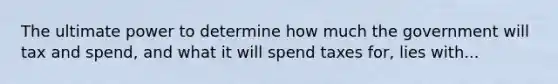 The ultimate power to determine how much the government will tax and spend, and what it will spend taxes for, lies with...