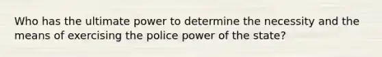 Who has the ultimate power to determine the necessity and the means of exercising the police power of the state?