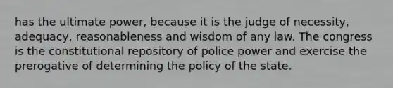 has the ultimate power, because it is the judge of necessity, adequacy, reasonableness and wisdom of any law. The congress is the constitutional repository of police power and exercise the prerogative of determining the policy of the state.