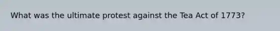 What was the ultimate protest against the Tea Act of 1773?