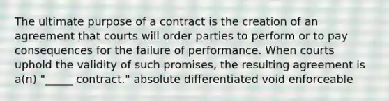 The ultimate purpose of a contract is the creation of an agreement that courts will order parties to perform or to pay consequences for the failure of performance. When courts uphold the validity of such promises, the resulting agreement is a(n) "_____ contract." absolute differentiated void enforceable