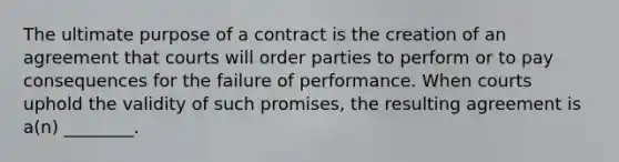 The ultimate purpose of a contract is the creation of an agreement that courts will order parties to perform or to pay consequences for the failure of performance. When courts uphold the validity of such promises, the resulting agreement is a(n) ________.