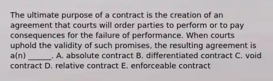 The ultimate purpose of a contract is the creation of an agreement that courts will order parties to perform or to pay consequences for the failure of performance. When courts uphold the validity of such promises, the resulting agreement is a(n) ______. A. absolute contract B. differentiated contract C. void contract D. relative contract E. enforceable contract