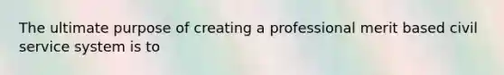 The ultimate purpose of creating a professional merit based civil service system is to