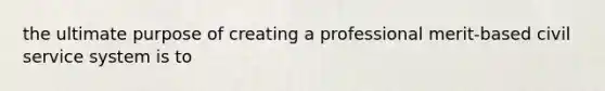 the ultimate purpose of creating a professional merit-based civil service system is to