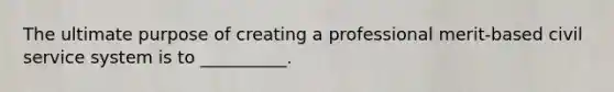 The ultimate purpose of creating a professional merit-based civil service system is to __________.