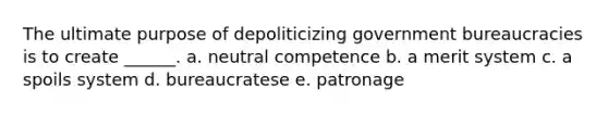 The ultimate purpose of depoliticizing government bureaucracies is to create ______. a. neutral competence b. a merit system c. a spoils system d. bureaucratese e. patronage