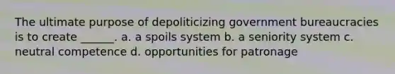 The ultimate purpose of depoliticizing government bureaucracies is to create ______. a. a spoils system b. a seniority system c. neutral competence d. opportunities for patronage