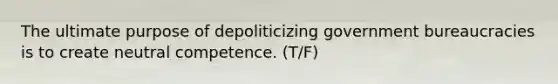 The ultimate purpose of depoliticizing government bureaucracies is to create neutral competence. (T/F)