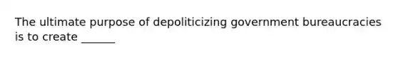 The ultimate purpose of depoliticizing government bureaucracies is to create ______