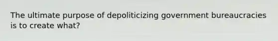 The ultimate purpose of depoliticizing government bureaucracies is to create what?