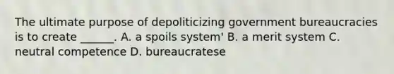 The ultimate purpose of depoliticizing government bureaucracies is to create ______. A. a spoils system' B. a merit system C. neutral competence D. bureaucratese