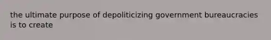 the ultimate purpose of depoliticizing government bureaucracies is to create