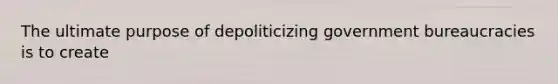 The ultimate purpose of depoliticizing government bureaucracies is to create