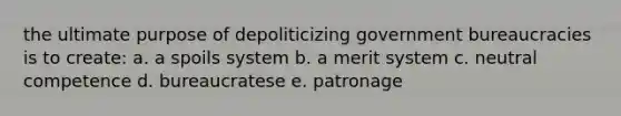 the ultimate purpose of depoliticizing government bureaucracies is to create: a. a spoils system b. a merit system c. neutral competence d. bureaucratese e. patronage