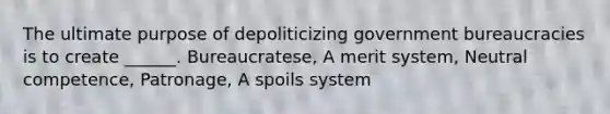 The ultimate purpose of depoliticizing government bureaucracies is to create ______. Bureaucratese, A merit system, Neutral competence, Patronage, A spoils system