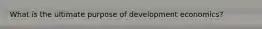 What is the ultimate purpose of development economics?