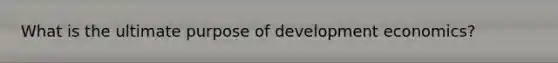 What is the ultimate purpose of development economics?